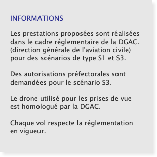   INFORMATIONS Les prestations proposées sont réalisées dans le cadre réglementaire de la DGAC. (direction générale de l'aviation civile) pour des scénarios de type S1 et S3. Des autorisations préfectorales sont demandées pour le scénario S3.  Le drone utilisé pour les prises de vue est homologué par la DGAC.  Chaque vol respecte la réglementation en vigueur. 