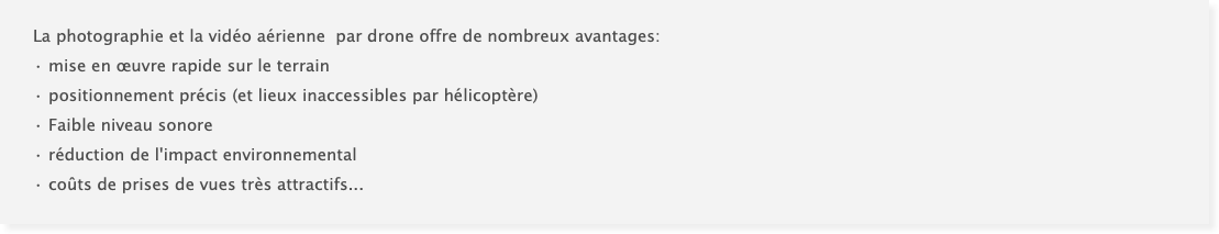 La photographie et la vidéo aérienne par drone offre de nombreux avantages: • mise en œuvre rapide sur le terrain • positionnement précis (et lieux inaccessibles par hélicoptère) • Faible niveau sonore • réduction de l'impact environnemental • coûts de prises de vues très attractifs...